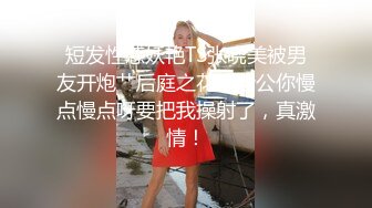 短发性感妖艳TS张晓美被男友开炮艹后庭之花，老公你慢点慢点呀要把我操射了，真激情！