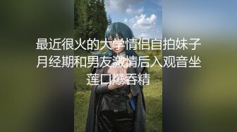 最近很火的大学情侣自拍妹子月经期和男友激情后入观音坐莲口爆吞精