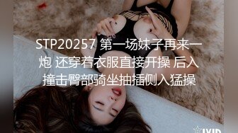 STP20257 第一场妹子再来一炮 还穿着衣服直接开操 后入撞击臀部骑坐抽插侧入猛操