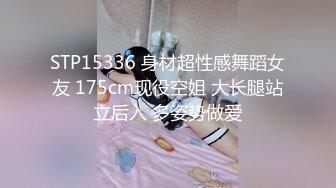 STP15336 身材超性感舞蹈女友 175cm现役空姐 大长腿站立后入 多姿势做爱