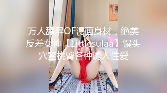 万人舔屏OF漫画身材，绝美反差女神【Littlesulaa】馒头穴蜜桃臀各种诱人性爱