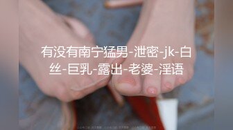 有没有南宁猛男-泄密-jk-白丝-巨乳-露出-老婆-淫语