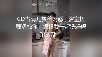 CD古晴儿灰丝诱惑，浴室扭舞诱惑你，想跟我一起洗澡吗第三部！