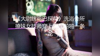 《大尉瞎鸡巴探花》洗浴会所撩妹女技师穿上黑丝啪啪一条龙