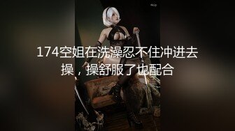 174空姐在洗澡忍不住冲进去操，操舒服了也配合