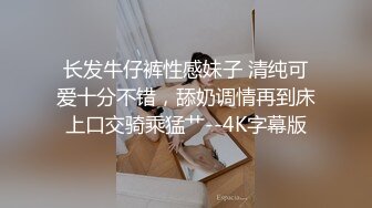 长发牛仔裤性感妹子 清纯可爱十分不错，舔奶调情再到床上口交骑乘猛艹--4K字幕版