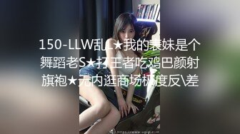 150-LLW乱L★我的表妹是个舞蹈老S★打王者吃鸡巴颜射旗袍★无内逛商场极度反\差