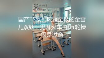 国产TS系列风骚至极的金雪儿双妖一男开火车 相互轮操很是过瘾