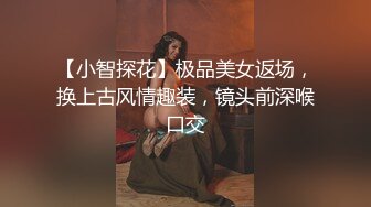 【小智探花】极品美女返场，换上古风情趣装，镜头前深喉口交