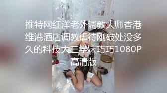 推特网红洋老外调教大师香港维港酒店调教虐待刚破处没多久的科技大三学妹巧巧1080P高清版