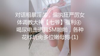 对话粗暴淫荡，偏执狂严厉女体调教大神【七爷】福利④ 喝尿电击道具SM啪啪，各种花样玩肏多位嫩母狗 (1)