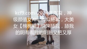 kcf9.com-2024年炸裂，神级颜值女神，神似杨幂，大美女【棉棉熊】快来舔我，舔我的阴蒂看我的阴唇又肥又厚