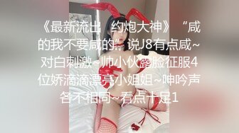 《最新流出⚡约炮大神》“咸的我不要咸的”说J8有点咸~对白刺激~帅小伙露脸征服4位娇滴滴漂亮小姐姐~呻吟声各不相同~看点十足1