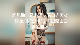 酒吧街一路跟踪抄底白裙美女✿这是刚打过炮吗✿B里流出白色的液体