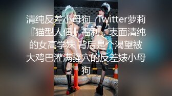 清纯反差小母狗✿Twitter萝莉『猫型人偶』福利，表面清纯的女高学妹 背后是个渴望被大鸡巴灌满骚穴的反差婊小母狗