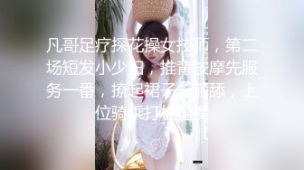 凡哥足疗探花操女技师，第二场短发小少妇，推背按摩先服务一番，撩起裙子一顿舔，上位骑乘打桩猛操