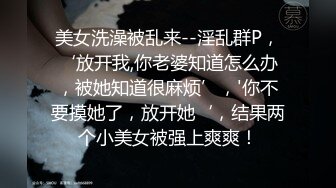 美女洗澡被乱来--淫乱群P，‘放开我,你老婆知道怎么办，被她知道很麻烦’，'你不要摸她了，放开她‘，结果两个小美女被强上爽爽！