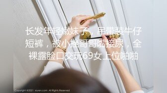 长发年轻嫩妹子，吊带装牛仔短裤，被小挫哥哥嘴接尿，全裸露脸口交玩69女上位啪啪