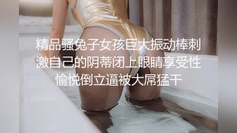 精品骚兔子女孩巨大振动棒刺激自己的阴蒂闭上眼睛享受性愉悦倒立逼被大屌猛干