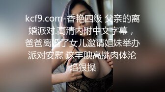 kcf9.com-香艳四级 父亲的离婚派对.高清内附中文字幕，爸爸离婚了女儿邀请姐妹举办派对安慰 这丰腴高挑肉体沦陷狠操