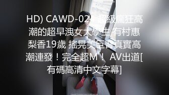 HD) CAWD-024 超級瘋狂高潮的超早洩女大學生 有村惠梨香19歲 搖晃美巨臀真實高潮連發！完全超M！ AV出道[有碼高清中文字幕]