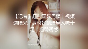 【记者】超帅国际男模｜视频遭曝光｜身材好到爆男人味十足｜翘臀诱惑