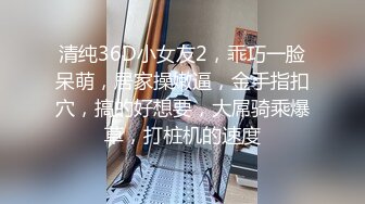 清纯36D小女友2，乖巧一脸呆萌，居家操嫩逼，金手指扣穴，搞的好想要，大屌骑乘爆草，打桩机的速度