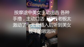 按摩途中美女主动出击 各种手撸，主动口活，估计老板太激动了，无套插入后听到美女被干的嗷嗷叫