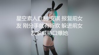 星空素人自制 安琪 报复前女友 刚分手就有新欢 躲进前女友家威胁口爆她