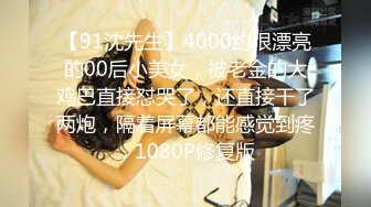 【91沈先生】4000约很漂亮的00后小美女，被老金的大鸡巴直接怼哭了，还直接干了两炮，隔着屏幕都能感觉到疼，1080P修复版