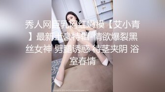 秀人网巨乳网红嫩模【艾小青】最新土豪特辑-情欲爆裂黑丝女神 劈腿诱惑 待茎夹阴 浴室春情