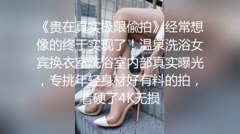 《贵在真实极限偸拍》经常想像的终于实现了！温泉洗浴女宾换衣室洗浴室内部真实曝光，专挑年轻身材好有料的拍，看硬了4K无损