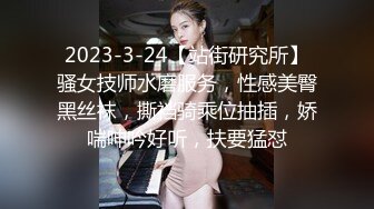 2023-3-24【站街研究所】骚女技师水磨服务，性感美臀黑丝袜，撕裆骑乘位抽插，娇喘呻吟好听，扶要猛怼