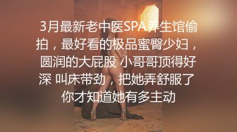 3月最新老中医SPA养生馆偷拍，最好看的极品蜜臀少妇，圆润的大屁股 小哥哥顶得好深 叫床带劲，把她弄舒服了 你才知道她有多主动